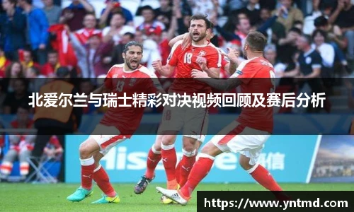 北爱尔兰与瑞士精彩对决视频回顾及赛后分析