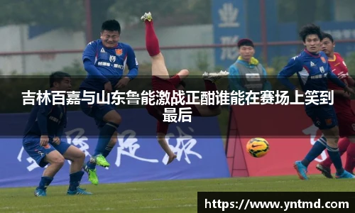 吉林百嘉与山东鲁能激战正酣谁能在赛场上笑到最后